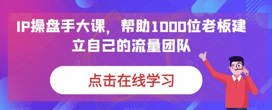 IP-操盘手大课，帮助1000位老板建立自己的流量团队（13节课）-巴叔叔资源网