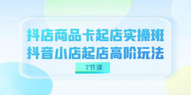 抖店-商品卡起店实战班，抖音小店起店高阶玩法（7节课）-巴叔叔资源网