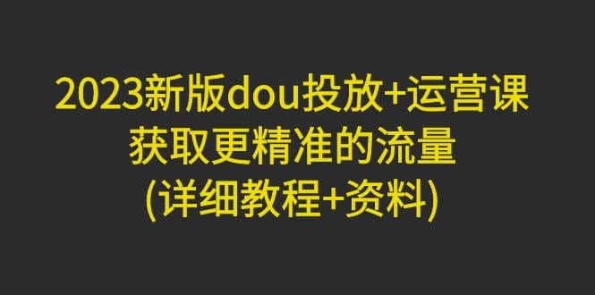 2023新版dou投放+运营课：获取更精准的流量(详细教程+资料)无水印-巴叔叔资源网