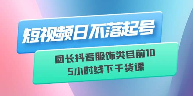 短视频日不落起号【6月11线下课】团长抖音服饰类目前10 5小时线下干货课-巴叔叔资源网