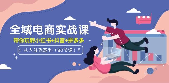 全域电商实战课：从入驻到盈利，带你玩转小红书+抖音+拼多多（80节课）-巴叔叔资源网