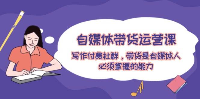 自媒体带货运营课：写作付费社群，带货是自媒体人必须掌握的能力-巴叔叔资源网