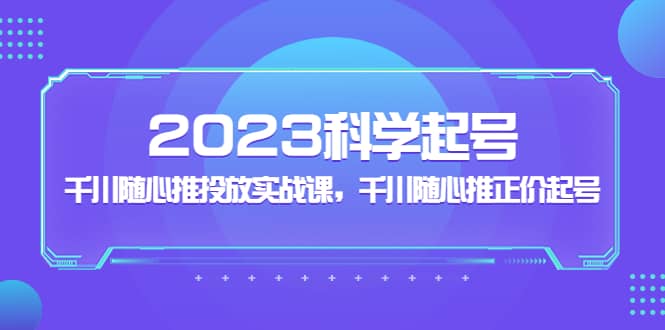 2023科学起号，千川随心推投放实战课，千川随心推正价起号-巴叔叔资源网