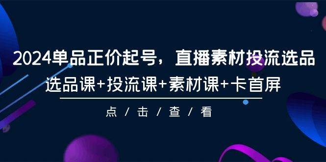 2024单品正价起号，直播素材投流选品，选品课+投流课+素材课+卡首屏-101节-巴叔叔资源网