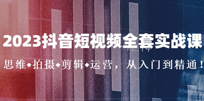 2023抖音短视频全套实战课：思维+拍摄+剪辑+运营，从入门到精通-巴叔叔资源网