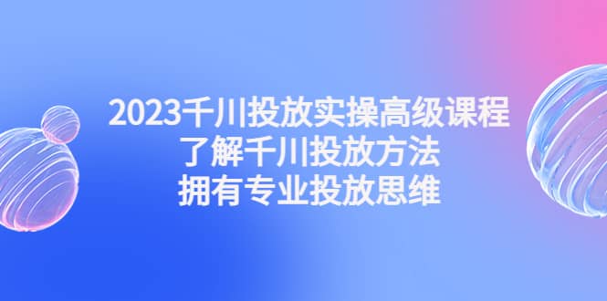 2023千川投放实操高级课程：了解千川投放方法，拥有专业投放思维-巴叔叔资源网