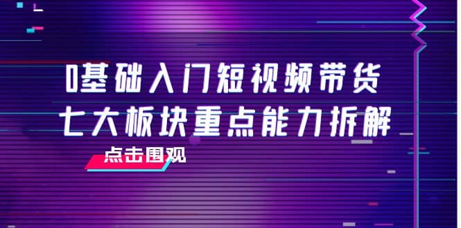 0基础入门短视频带货，七大板块重点能力拆解，7节精品课4小时干货-巴叔叔资源网