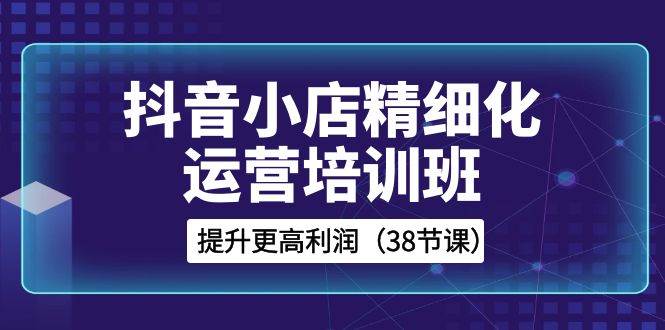 抖音小店-精细化运营培训班，提升更高利润（38节课）-巴叔叔资源网