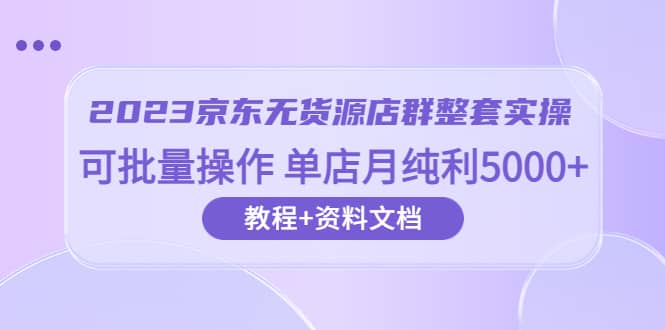 2023京东-无货源店群整套实操 可批量操作 单店月纯利5000+63节课+资料文档-巴叔叔资源网