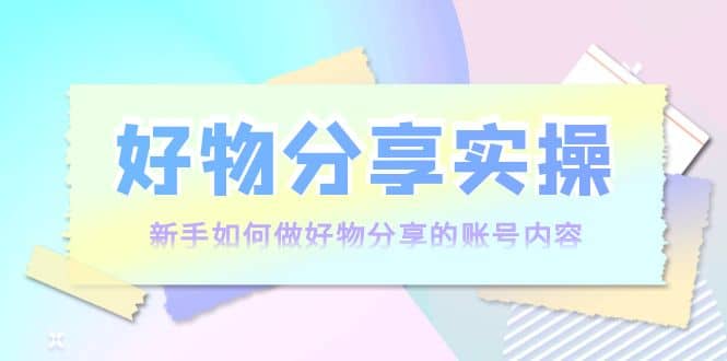 好物分享实操：新手如何做好物分享的账号内容，实操教学-巴叔叔资源网