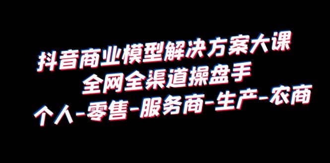 抖音商业 模型解决方案大课 全网全渠道操盘手 个人-零售-服务商-生产-农商-巴叔叔资源网