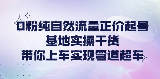 0粉纯自然流量正价起号基地实操干货，带你上车实现弯道超车-巴叔叔资源网