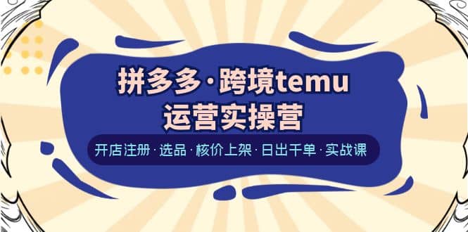 拼多多·跨境temu运营实操营：开店注册·选品·核价上架·日出千单·实战课-巴叔叔资源网