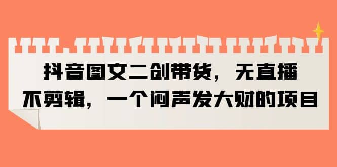 抖音图文二创带货，无直播，不剪辑，一个闷声发大财的项目-巴叔叔资源网