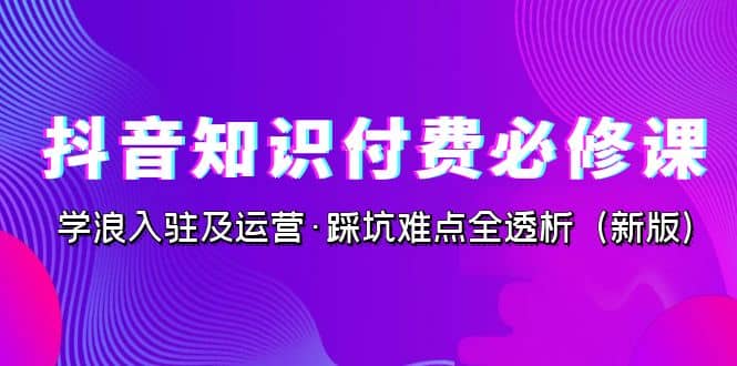 抖音·知识付费·必修课，学浪入驻及运营·踩坑难点全透析（2023新版）-巴叔叔资源网