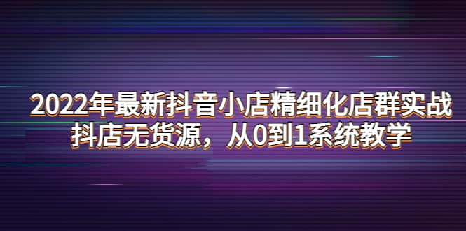 2022年最新抖音小店精细化店群实战，抖店无货源，从0到1系统教学-巴叔叔资源网