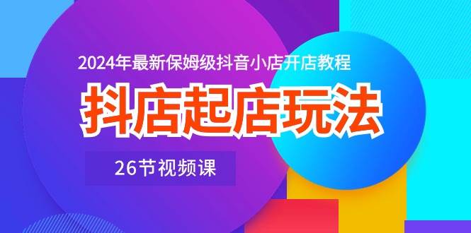 抖店起店玩法，2024年最新保姆级抖音小店开店教程（26节视频课）-巴叔叔资源网
