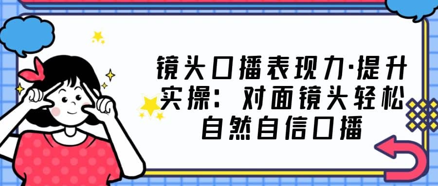 镜头口播表现力·提升实操：对面镜头轻松自然自信口播（23节课）-巴叔叔资源网
