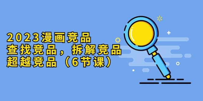 2023漫画竞品，查找竞品，拆解竞品，超越竞品（6节课）-巴叔叔资源网