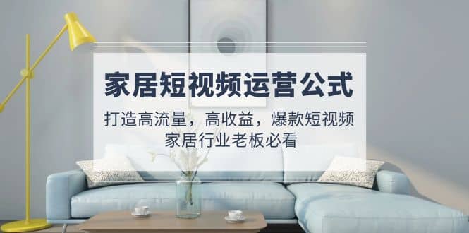 家居短视频运营公式：打造高流量，高收益，爆款短视频 家居行业老板必看-巴叔叔资源网