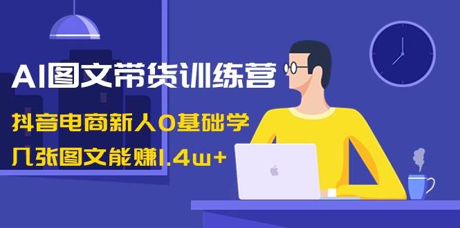 AI图文带货训练营：抖音电商新人0基础学，几张图文能赚1.4w+-巴叔叔资源网