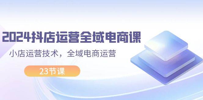 2024抖店运营-全域电商课，小店运营技术，全域电商运营（23节课）-巴叔叔资源网