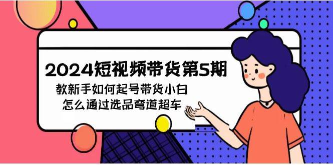 2024短视频带货第5期，教新手如何起号，带货小白怎么通过选品弯道超车-巴叔叔资源网