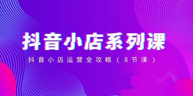 抖音小店-系列课，抖音小店运营全攻略（8节课）-巴叔叔资源网
