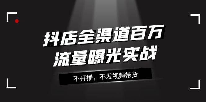 抖店-全渠道百万流量曝光实战，不开播，不发视频带货（16节课）-巴叔叔资源网