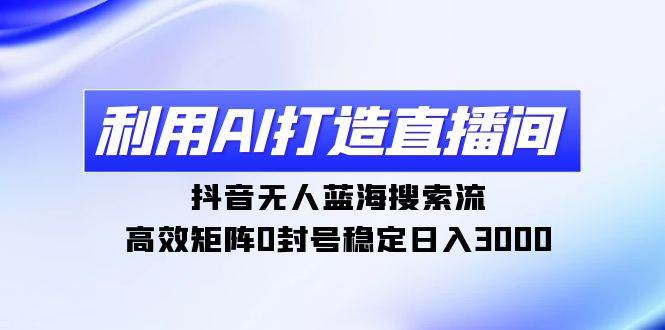 利用AI打造直播间，抖音无人蓝海搜索流，高效矩阵0封号稳定日入3000-巴叔叔资源网