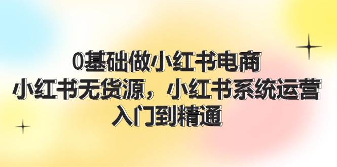 0基础做小红书电商，小红书无货源，小红书系统运营，入门到精通 (70节)-巴叔叔资源网