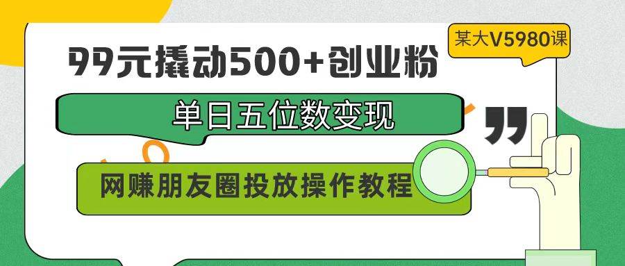 99元撬动500+创业粉，单日五位数变现，网赚朋友圈投放操作教程价值5980！-巴叔叔资源网