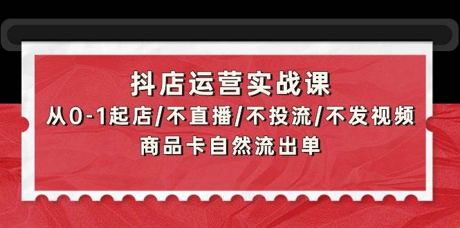 抖店运营实战课：从0-1起店/不直播/不投流/不发视频/商品卡自然流出单-巴叔叔资源网