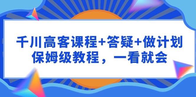 千川 高客课程+答疑+做计划，保姆级教程，一看就会-巴叔叔资源网