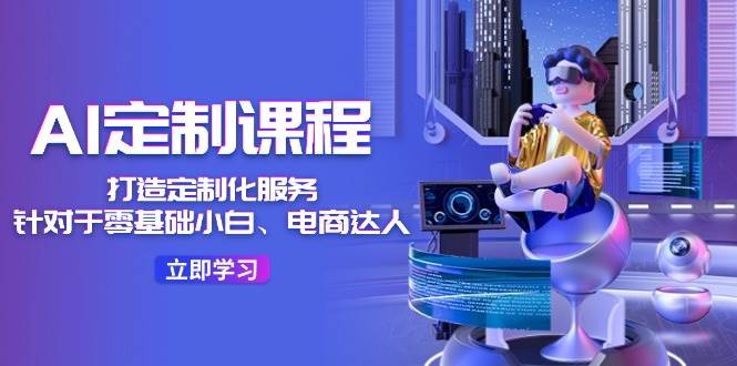 AI-定制课程，打造 定制化服务（针对于零基础小白、电商达人）36节课-巴叔叔资源网