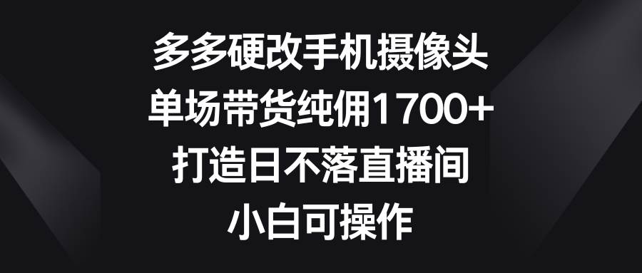 多多硬改手机摄像头，单场带货纯佣1700+，打造日不落直播间，小白可操作-巴叔叔资源网