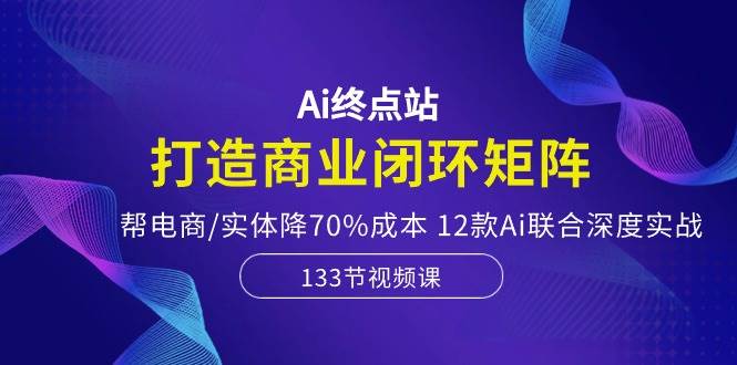 Ai终点站，打造商业闭环矩阵，帮电商/实体降70%成本，12款Ai联合深度实战-巴叔叔资源网