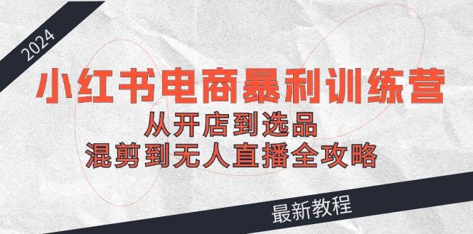 2024小红书电商暴利训练营：从开店到选品，混剪到无人直播全攻略-巴叔叔资源网