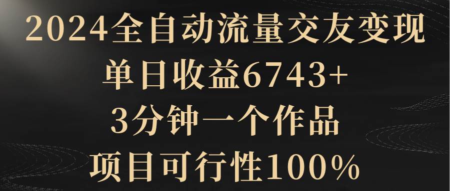 2024全自动流量交友变现，单日收益6743+，3分钟一个作品，项目可行性100%-巴叔叔资源网